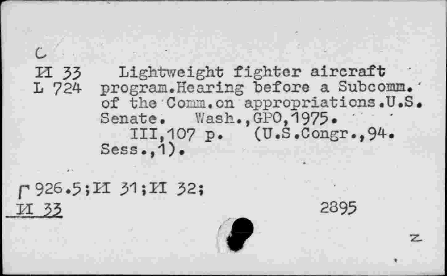 ﻿Cz
H 33 Lightweight fighter aircraft
L 724- program.Hearing before a Subconm.' of the Corm, on appropriations .U.S. Senate. Wash.,GFO,1975* 111,107 p. (U.S.Congr.,94-.
Sess.,1).
p 926.5-,U 3-1511 32;

2395